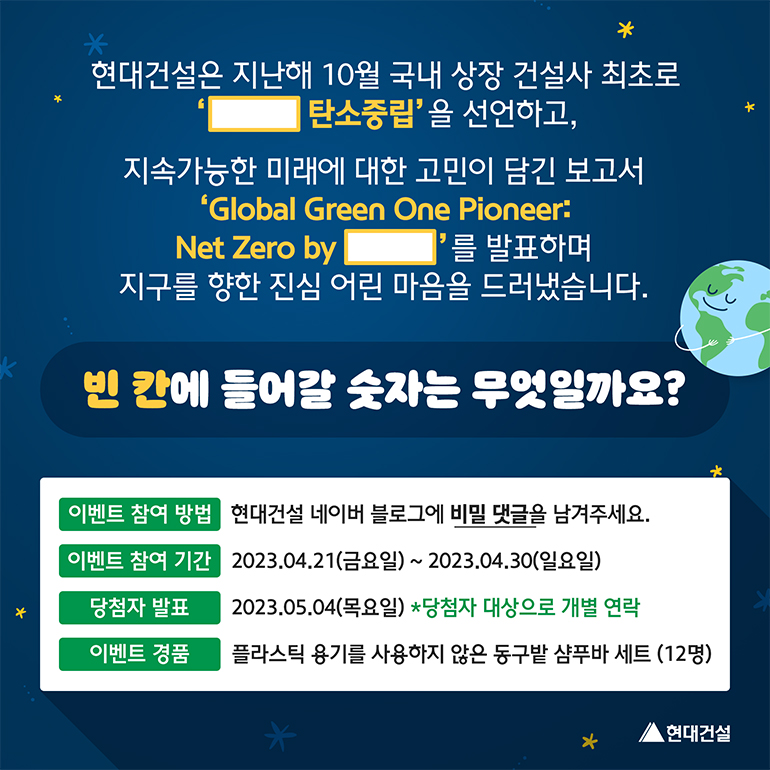 현대건설은 지난해 10월 국내 상장 건설사 최초로 (  ) 탄소중립을 선언하고, 지속가능한 미래에 대한 고민이 담긴 보고서 Global Green One Pioneer:Net Zero by (    )를 발표하며 지구를 향한 진심어린 마음을 드러냈습니다. 이벤트 참여 방법 현대건설 네이버 블로그에 비밀 댓글을 남겨주세요. 이벤트 참여기간 2023년 4월 21일 금요일부터 4월 30일 일요일까지. 당첨자 발표는 2023년 5월 4일 목요일이며 당첨자 대방으로 개별 연락합니다. 이벤트 경품은 플라스틱 용기를 사용하지 않은 동구밭 샴푸바 세트를 12명에게 드립니다.